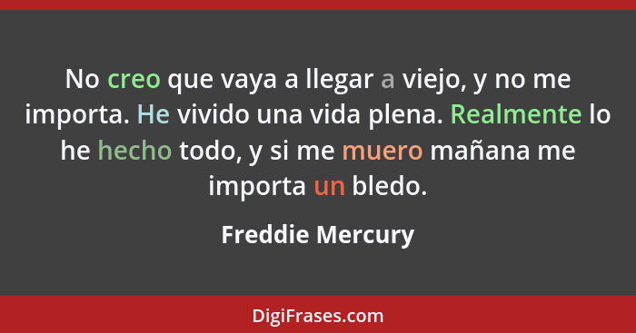 No creo que vaya a llegar a viejo, y no me importa. He vivido una vida plena. Realmente lo he hecho todo, y si me muero mañana me im... - Freddie Mercury