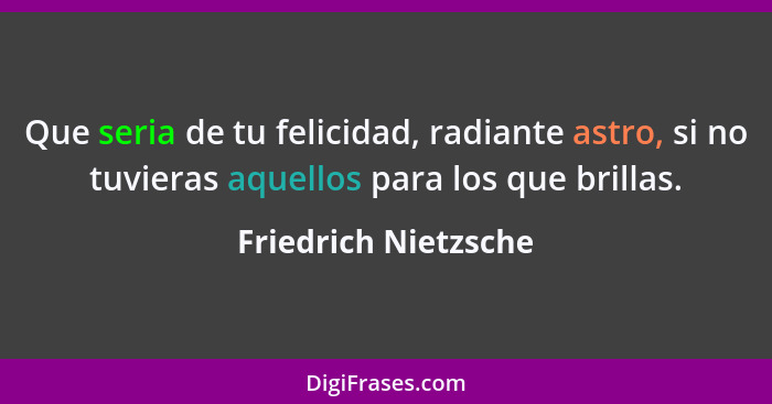 Que seria de tu felicidad, radiante astro, si no tuvieras aquellos para los que brillas.... - Friedrich Nietzsche