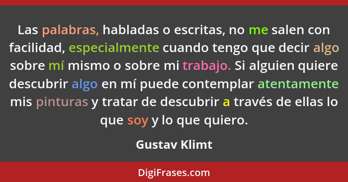 Las palabras, habladas o escritas, no me salen con facilidad, especialmente cuando tengo que decir algo sobre mí mismo o sobre mi traba... - Gustav Klimt