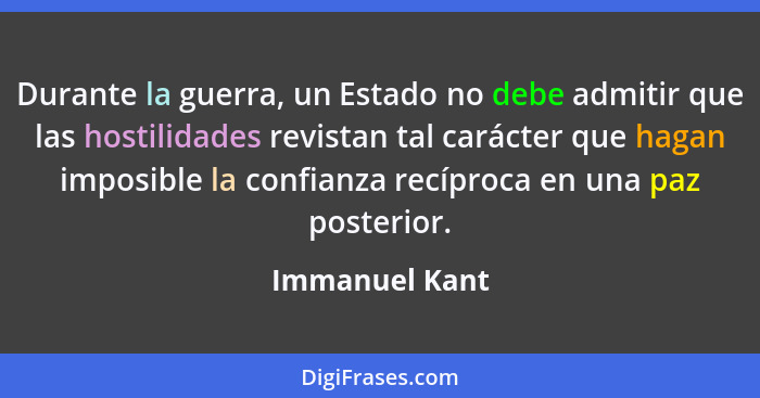 Durante la guerra, un Estado no debe admitir que las hostilidades revistan tal carácter que hagan imposible la confianza recíproca en... - Immanuel Kant