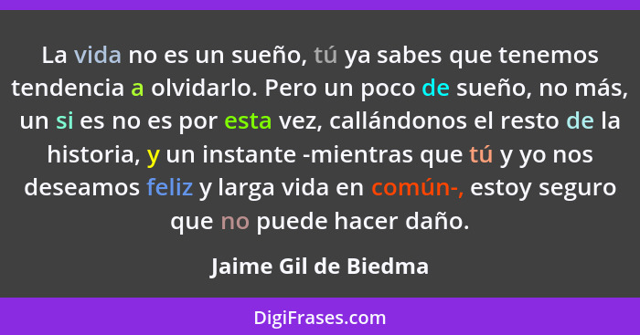 La vida no es un sueño, tú ya sabes que tenemos tendencia a olvidarlo. Pero un poco de sueño, no más, un si es no es por esta ve... - Jaime Gil de Biedma