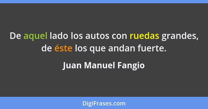 De aquel lado los autos con ruedas grandes, de éste los que andan fuerte.... - Juan Manuel Fangio