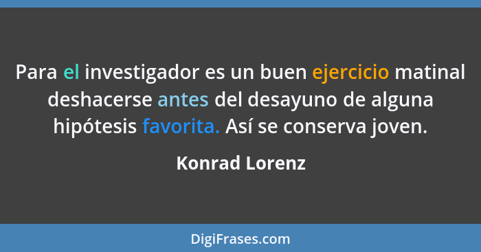 Para el investigador es un buen ejercicio matinal deshacerse antes del desayuno de alguna hipótesis favorita. Así se conserva joven.... - Konrad Lorenz