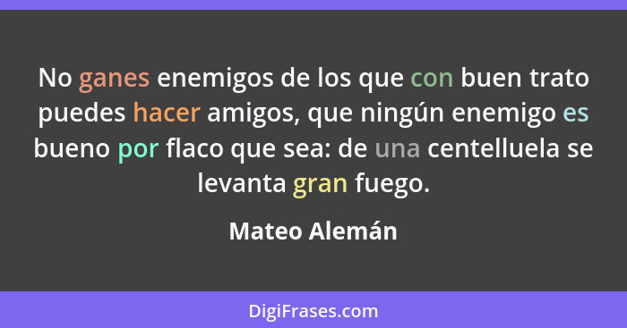 No ganes enemigos de los que con buen trato puedes hacer amigos, que ningún enemigo es bueno por flaco que sea: de una centelluela se l... - Mateo Alemán