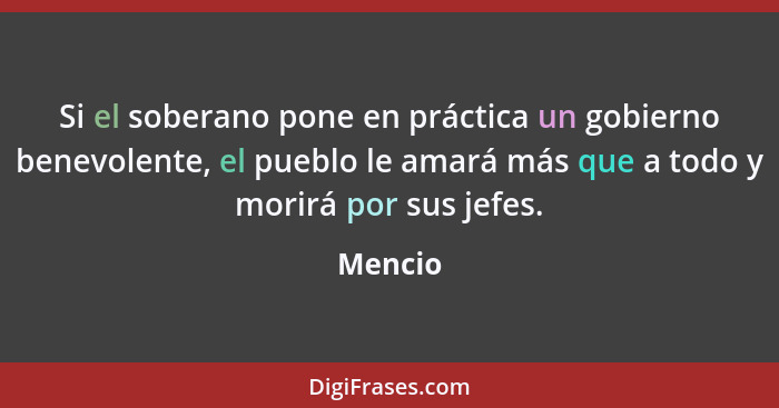 Si el soberano pone en práctica un gobierno benevolente, el pueblo le amará más que a todo y morirá por sus jefes.... - Mencio