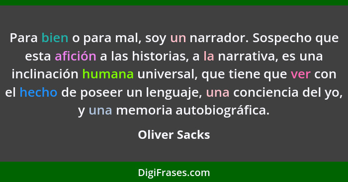 Para bien o para mal, soy un narrador. Sospecho que esta afición a las historias, a la narrativa, es una inclinación humana universal,... - Oliver Sacks