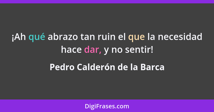 ¡Ah qué abrazo tan ruin el que la necesidad hace dar, y no sentir!... - Pedro Calderón de la Barca