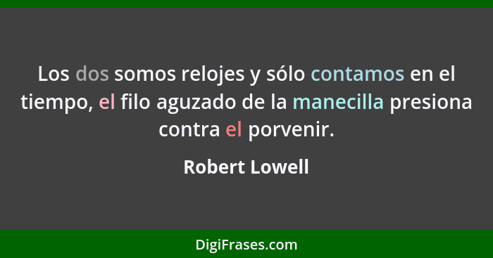 Los dos somos relojes y sólo contamos en el tiempo, el filo aguzado de la manecilla presiona contra el porvenir.... - Robert Lowell