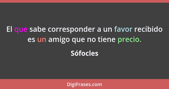 El que sabe corresponder a un favor recibido es un amigo que no tiene precio.... - Sófocles