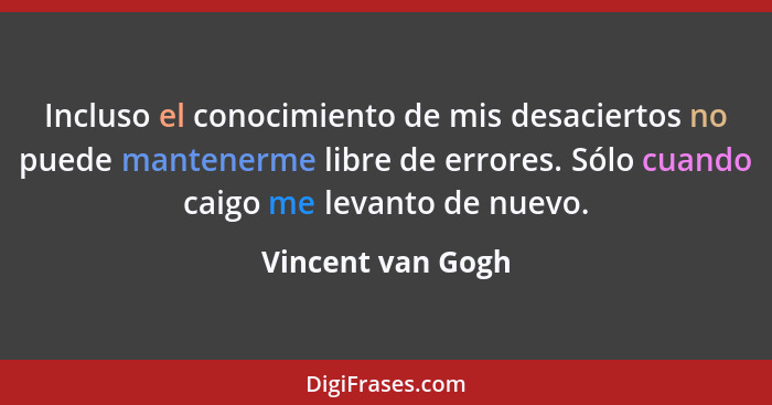 Incluso el conocimiento de mis desaciertos no puede mantenerme libre de errores. Sólo cuando caigo me levanto de nuevo.... - Vincent van Gogh