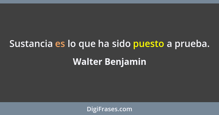 Sustancia es lo que ha sido puesto a prueba.... - Walter Benjamin