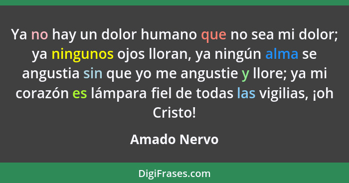 Ya no hay un dolor humano que no sea mi dolor; ya ningunos ojos lloran, ya ningún alma se angustia sin que yo me angustie y llore; ya mi... - Amado Nervo