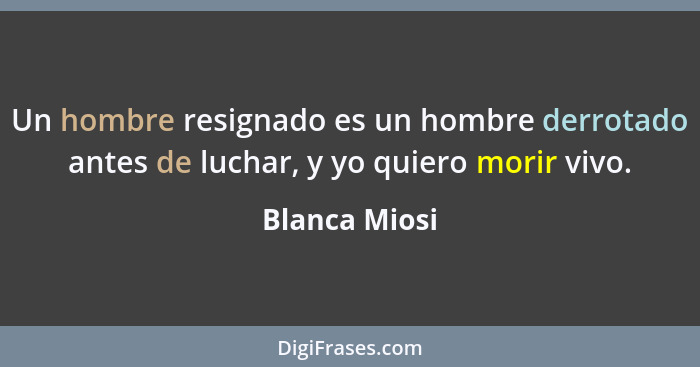 Un hombre resignado es un hombre derrotado antes de luchar, y yo quiero morir vivo.... - Blanca Miosi