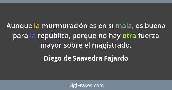 Aunque la murmuración es en sí mala, es buena para la república, porque no hay otra fuerza mayor sobre el magistrado.... - Diego de Saavedra Fajardo