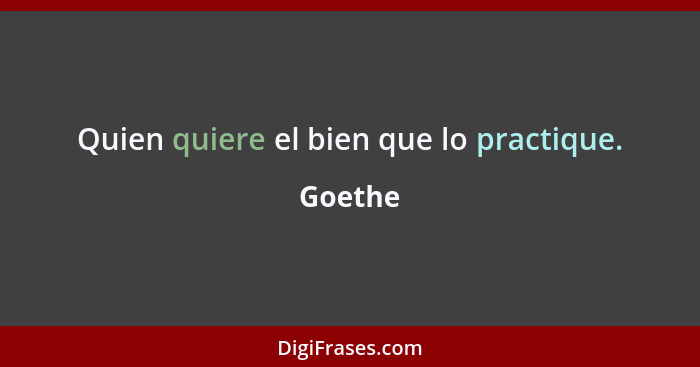Quien quiere el bien que lo practique.... - Goethe
