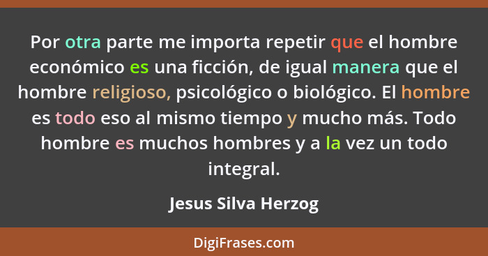 Por otra parte me importa repetir que el hombre económico es una ficción, de igual manera que el hombre religioso, psicológico o... - Jesus Silva Herzog