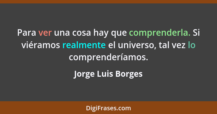 Para ver una cosa hay que comprenderla. Si viéramos realmente el universo, tal vez lo comprenderíamos.... - Jorge Luis Borges