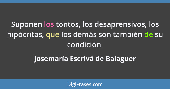 Suponen los tontos, los desaprensivos, los hipócritas, que los demás son también de su condición.... - Josemaría Escrivá de Balaguer