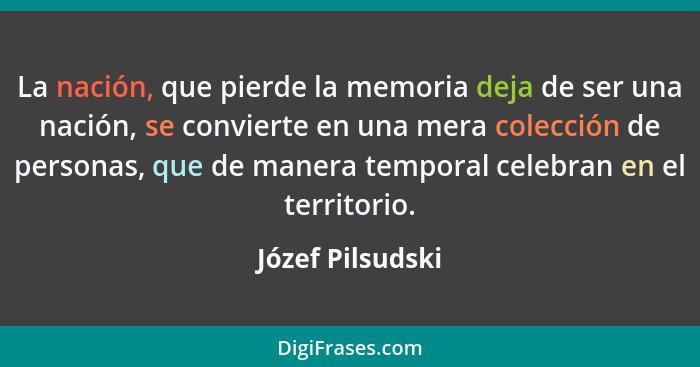 La nación, que pierde la memoria deja de ser una nación, se convierte en una mera colección de personas, que de manera temporal cele... - Józef Pilsudski