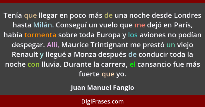 Tenía que llegar en poco más de una noche desde Londres hasta Milán. Conseguí un vuelo que me dejó en París, había tormenta sobre... - Juan Manuel Fangio