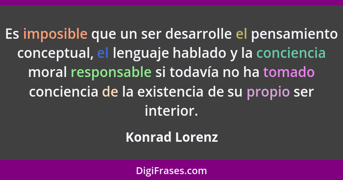 Es imposible que un ser desarrolle el pensamiento conceptual, el lenguaje hablado y la conciencia moral responsable si todavía no ha t... - Konrad Lorenz