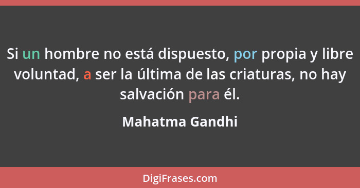 Si un hombre no está dispuesto, por propia y libre voluntad, a ser la última de las criaturas, no hay salvación para él.... - Mahatma Gandhi