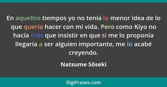 En aquellos tiempos yo no tenía la menor idea de lo que quería hacer con mi vida. Pero como Kiyo no hacía más que insistir en que si... - Natsume Sōseki