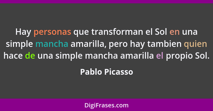 Hay personas que transforman el Sol en una simple mancha amarilla, pero hay tambien quien hace de una simple mancha amarilla el propio... - Pablo Picasso