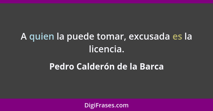 A quien la puede tomar, excusada es la licencia.... - Pedro Calderón de la Barca