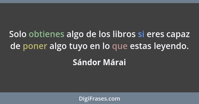 Solo obtienes algo de los libros si eres capaz de poner algo tuyo en lo que estas leyendo.... - Sándor Márai