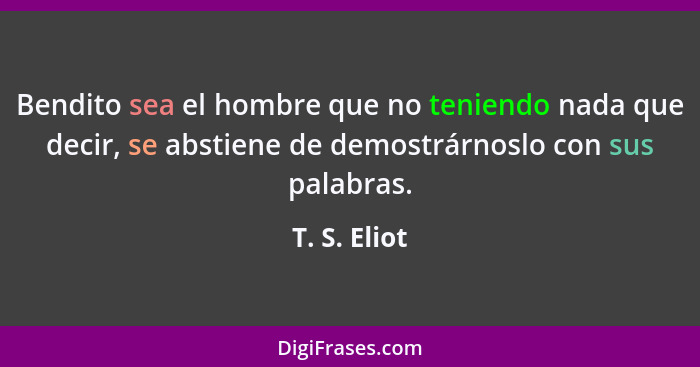 Bendito sea el hombre que no teniendo nada que decir, se abstiene de demostrárnoslo con sus palabras.... - T. S. Eliot