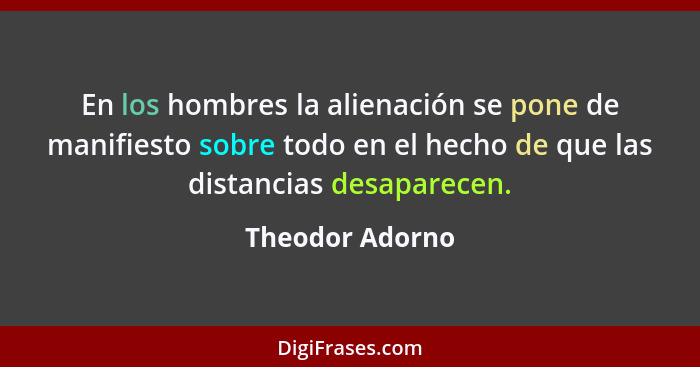 En los hombres la alienación se pone de manifiesto sobre todo en el hecho de que las distancias desaparecen.... - Theodor Adorno
