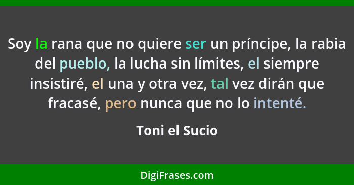 Soy la rana que no quiere ser un príncipe, la rabia del pueblo, la lucha sin límites, el siempre insistiré, el una y otra vez, tal vez... - Toni el Sucio