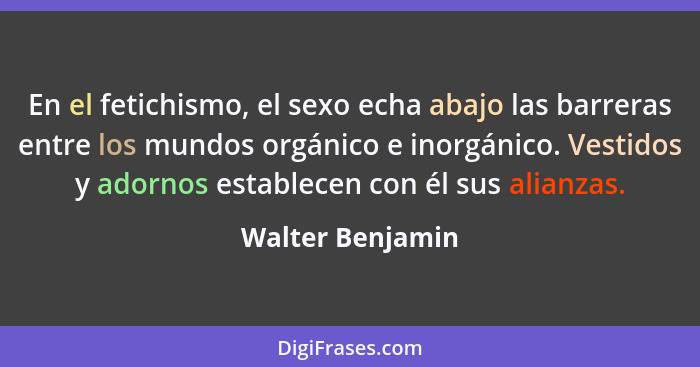 En el fetichismo, el sexo echa abajo las barreras entre los mundos orgánico e inorgánico. Vestidos y adornos establecen con él sus a... - Walter Benjamin