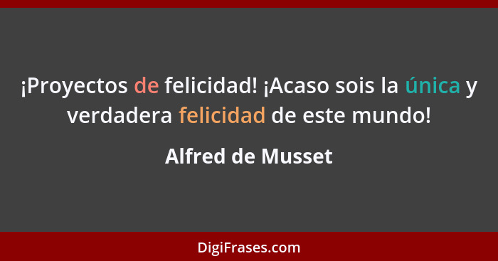 ¡Proyectos de felicidad! ¡Acaso sois la única y verdadera felicidad de este mundo!... - Alfred de Musset