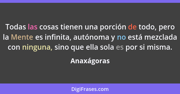 Todas las cosas tienen una porción de todo, pero la Mente es infinita, autónoma y no está mezclada con ninguna, sino que ella sola es por... - Anaxágoras