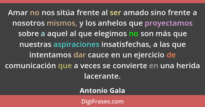 Amar no nos sitúa frente al ser amado sino frente a nosotros mismos, y los anhelos que proyectamos sobre a aquel al que elegimos no son... - Antonio Gala