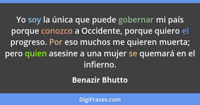 Yo soy la única que puede gobernar mi país porque conozco a Occidente, porque quiero el progreso. Por eso muchos me quieren muerta; p... - Benazir Bhutto