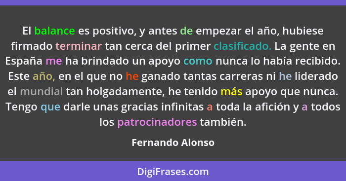 El balance es positivo, y antes de empezar el año, hubiese firmado terminar tan cerca del primer clasificado. La gente en España me... - Fernando Alonso