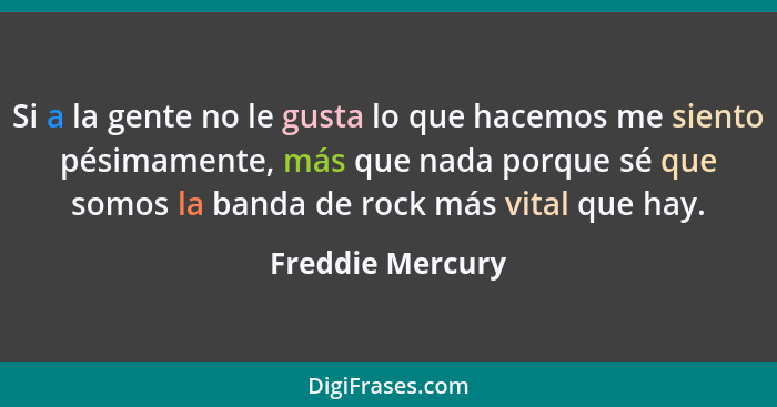 Si a la gente no le gusta lo que hacemos me siento pésimamente, más que nada porque sé que somos la banda de rock más vital que hay.... - Freddie Mercury