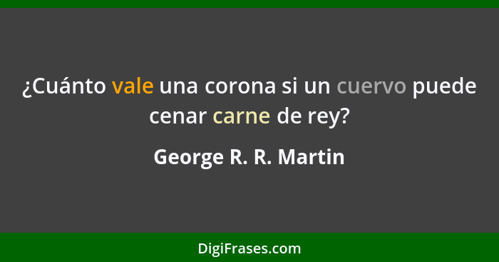 ¿Cuánto vale una corona si un cuervo puede cenar carne de rey?... - George R. R. Martin