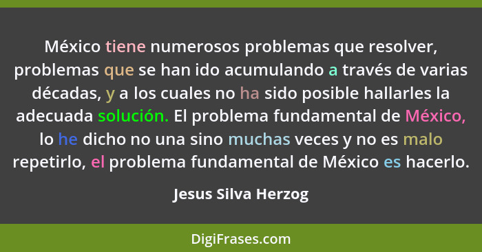 México tiene numerosos problemas que resolver, problemas que se han ido acumulando a través de varias décadas, y a los cuales no... - Jesus Silva Herzog