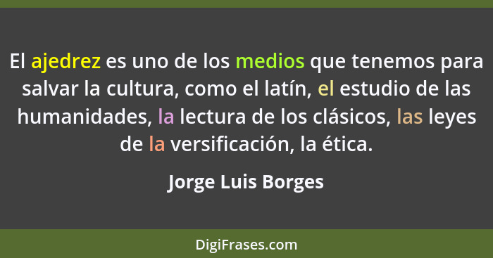 El ajedrez es uno de los medios que tenemos para salvar la cultura, como el latín, el estudio de las humanidades, la lectura de lo... - Jorge Luis Borges