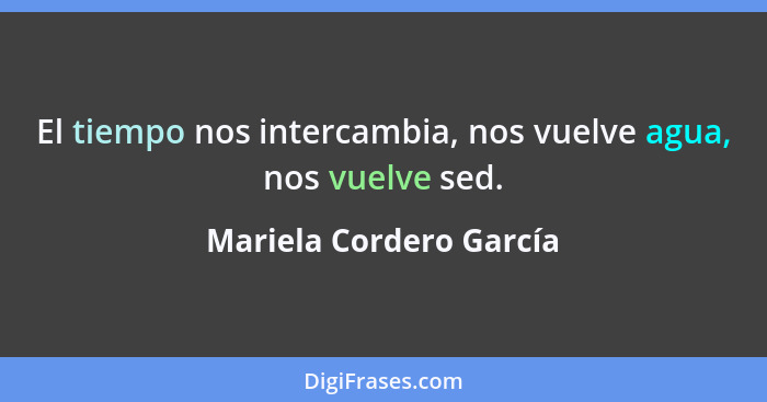 El tiempo nos intercambia, nos vuelve agua, nos vuelve sed.... - Mariela Cordero García