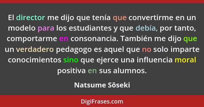 El director me dijo que tenía que convertirme en un modelo para los estudiantes y que debía, por tanto, comportarme en consonancia. T... - Natsume Sōseki