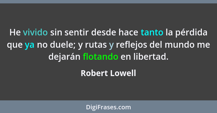 He vivido sin sentir desde hace tanto la pérdida que ya no duele; y rutas y reflejos del mundo me dejarán flotando en libertad.... - Robert Lowell