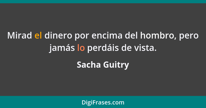 Mirad el dinero por encima del hombro, pero jamás lo perdáis de vista.... - Sacha Guitry