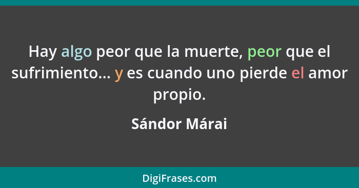 Hay algo peor que la muerte, peor que el sufrimiento... y es cuando uno pierde el amor propio.... - Sándor Márai