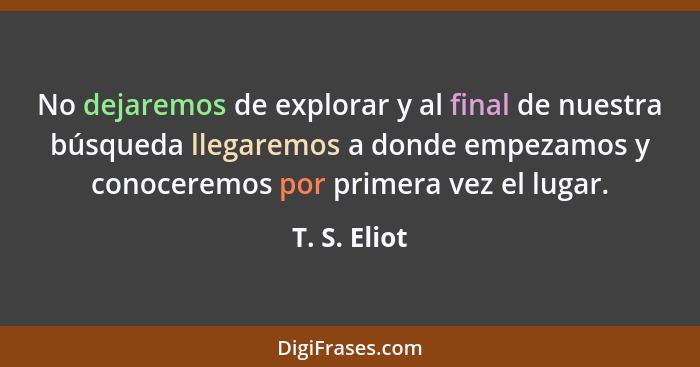 No dejaremos de explorar y al final de nuestra búsqueda llegaremos a donde empezamos y conoceremos por primera vez el lugar.... - T. S. Eliot