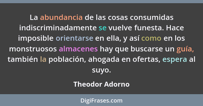 La abundancia de las cosas consumidas indiscriminadamente se vuelve funesta. Hace imposible orientarse en ella, y así como en los mon... - Theodor Adorno